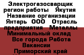 Электрогазосварщик(регион работы - Якутия) › Название организации ­ Янтарь, ООО › Отрасль предприятия ­ Металлы › Минимальный оклад ­ 1 - Все города Работа » Вакансии   . Приморский край,Уссурийский г. о. 